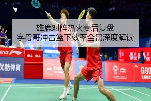 雄鹿对阵热火赛后复盘 字母哥冲击篮下效率全景深度解读