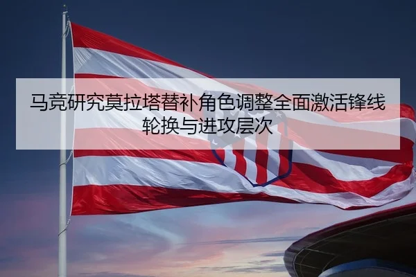马竞研究莫拉塔替补角色调整全面激活锋线轮换与进攻层次