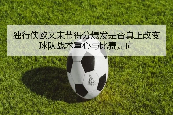 独行侠欧文末节得分爆发是否真正改变球队战术重心与比赛走向