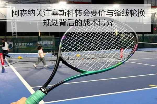 阿森纳关注塞斯科转会要价与锋线轮换规划背后的战术博弈