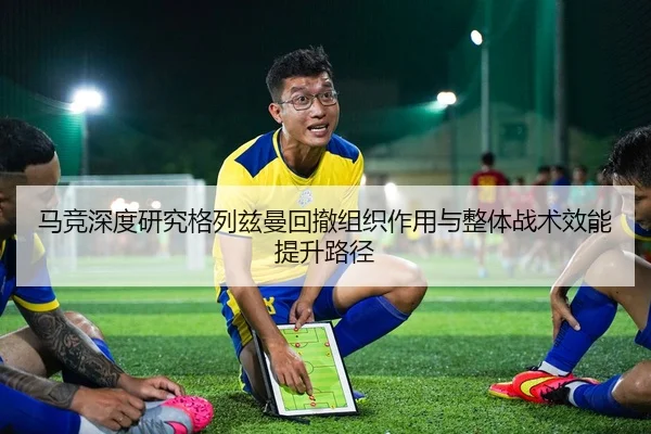 马竞深度研究格列兹曼回撤组织作用与整体战术效能提升路径