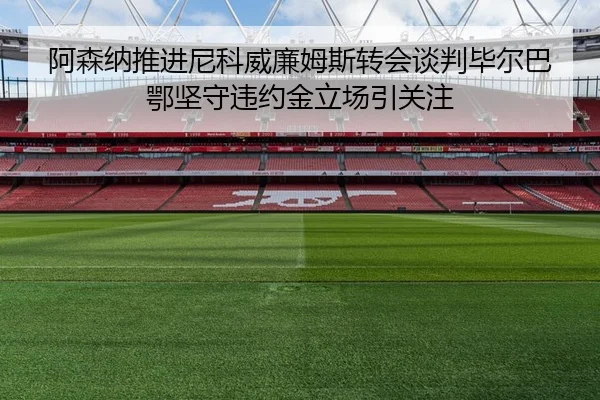 阿森纳推进尼科威廉姆斯转会谈判毕尔巴鄂坚守违约金立场引关注