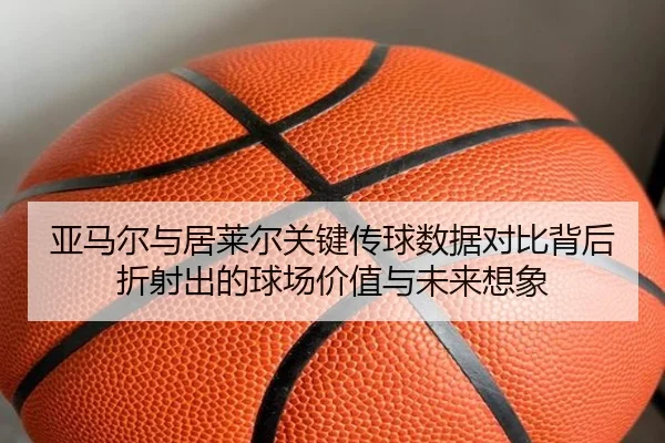 亚马尔与居莱尔关键传球数据对比背后折射出的球场价值与未来想象