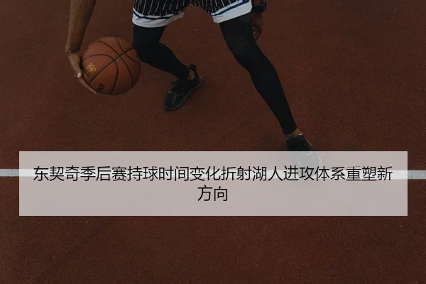 东契奇季后赛持球时间变化折射湖人进攻体系重塑新方向