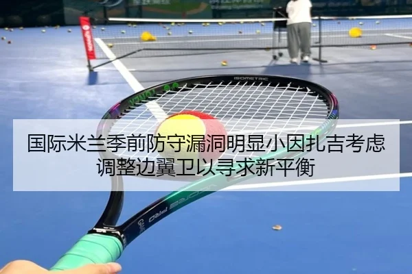 国际米兰季前防守漏洞明显小因扎吉考虑调整边翼卫以寻求新平衡